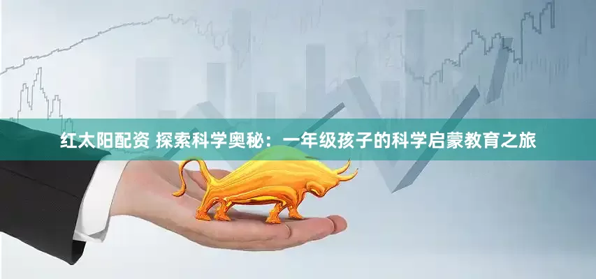 红太阳配资 探索科学奥秘：一年级孩子的科学启蒙教育之旅