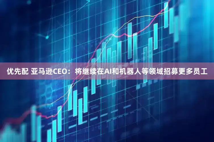 优先配 亚马逊CEO：将继续在AI和机器人等领域招募更多员工
