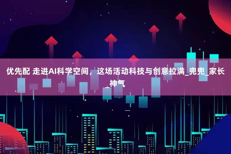 优先配 走进AI科学空间，这场活动科技与创意拉满_兜兜_家长_神气