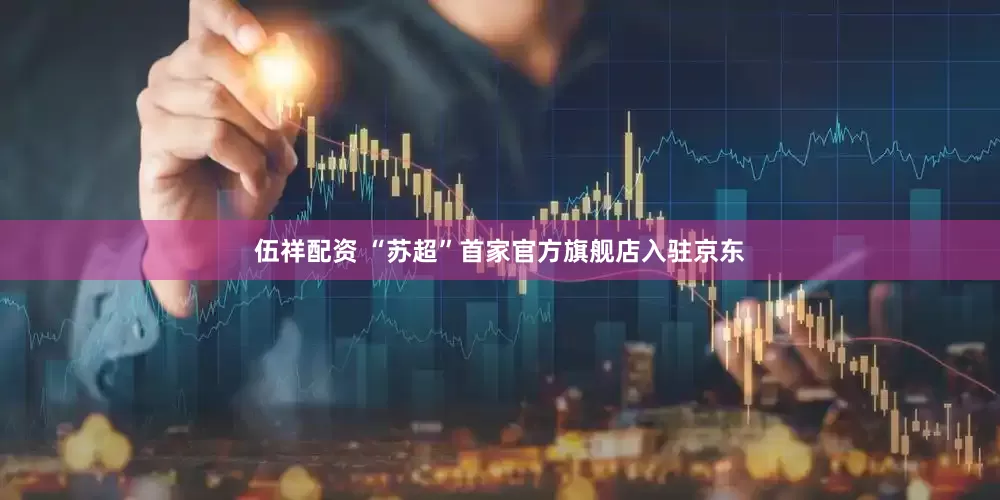 伍祥配资 “苏超”首家官方旗舰店入驻京东
