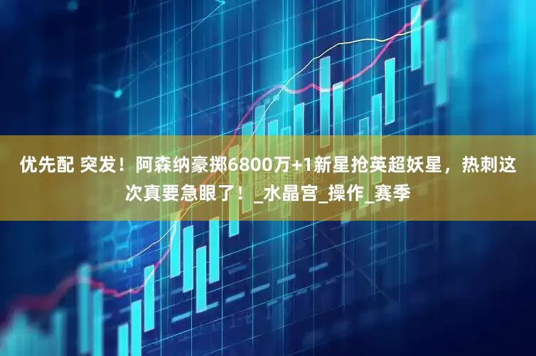 优先配 突发！阿森纳豪掷6800万+1新星抢英超妖星，热刺这次真要急眼了！_水晶宫_操作_赛季