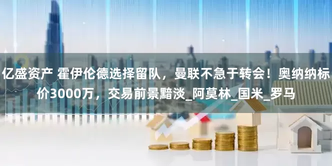 亿盛资产 霍伊伦德选择留队，曼联不急于转会！奥纳纳标价3000万，交易前景黯淡_阿莫林_国米_罗马