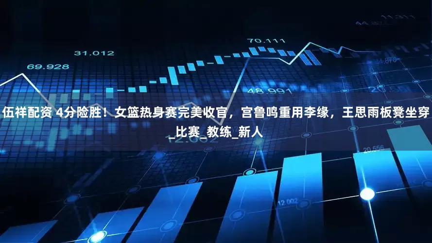 伍祥配资 4分险胜！女篮热身赛完美收官，宫鲁鸣重用李缘，王思雨板凳坐穿_比赛_教练_新人