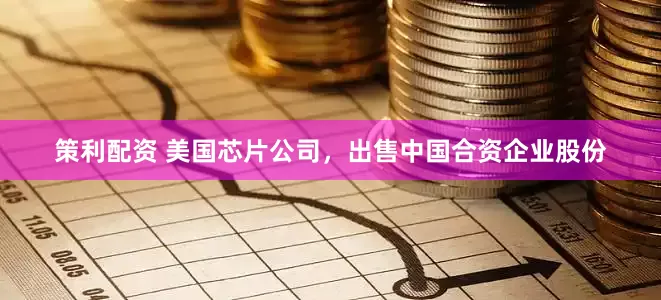 策利配资 美国芯片公司，出售中国合资企业股份