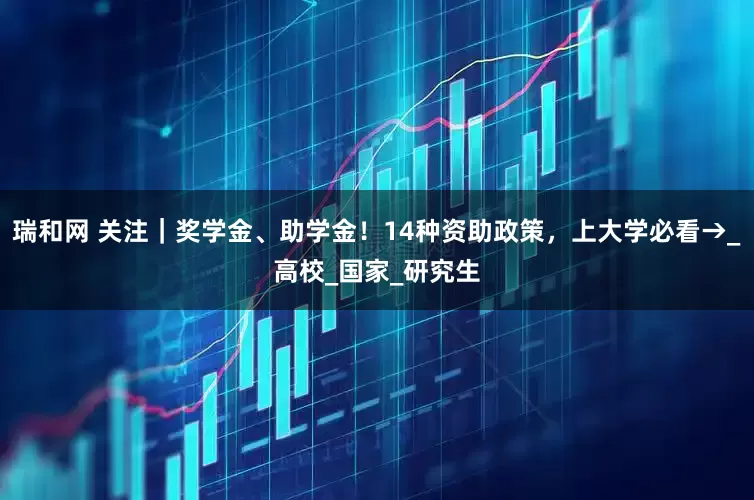 瑞和网 关注｜奖学金、助学金！14种资助政策，上大学必看→_高校_国家_研究生