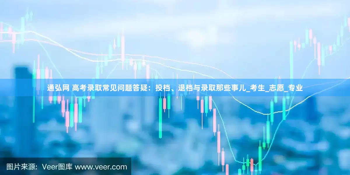 通弘网 高考录取常见问题答疑：投档、退档与录取那些事儿_考生_志愿_专业