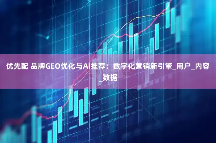 优先配 品牌GEO优化与AI推荐：数字化营销新引擎_用户_内容_数据