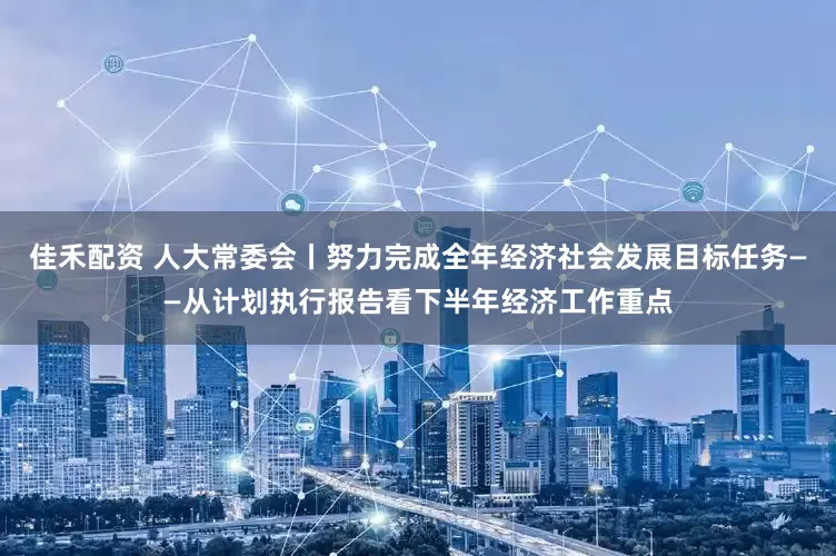 佳禾配资 人大常委会丨努力完成全年经济社会发展目标任务——从计划执行报告看下半年经济工作重点