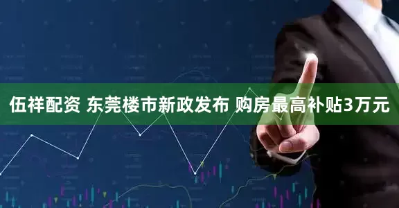 伍祥配资 东莞楼市新政发布 购房最高补贴3万元