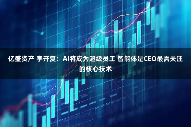 亿盛资产 李开复：AI将成为超级员工 智能体是CEO最需关注的核心技术