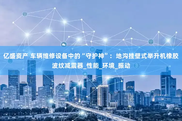 亿盛资产 车辆维修设备中的“守护神”：地沟挂壁式举升机橡胶波纹减震器_性能_环境_振动