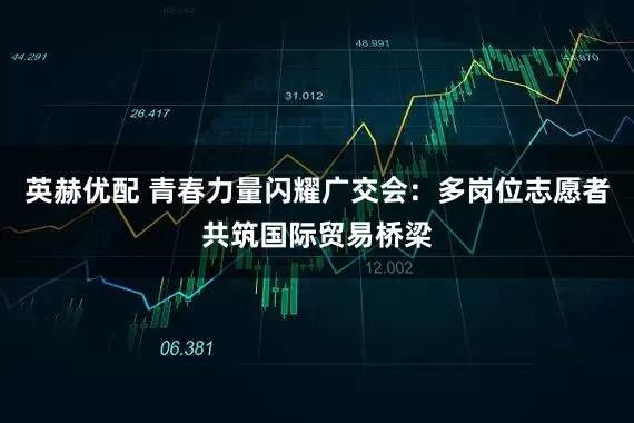 英赫优配 青春力量闪耀广交会：多岗位志愿者共筑国际贸易桥梁