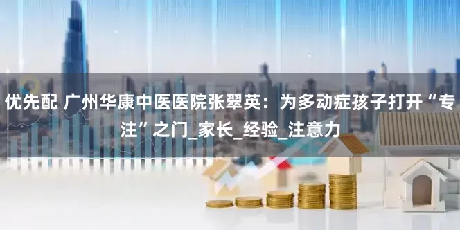 优先配 广州华康中医医院张翠英：为多动症孩子打开“专注”之门_家长_经验_注意力