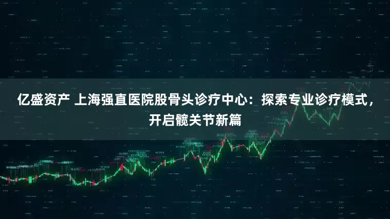 亿盛资产 上海强直医院股骨头诊疗中心:探索专业诊疗模式,开启髋关节新篇