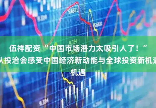 伍祥配资 “中国市场潜力太吸引人了！”从投洽会感受中国经济新动能与全球投资新机遇