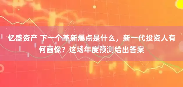 亿盛资产 下一个革新爆点是什么，新一代投资人有何画像？这场年度预测给出答案