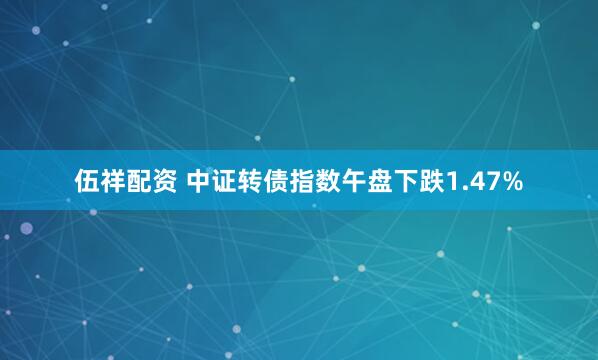 伍祥配资 中证转债指数午盘下跌1.47%