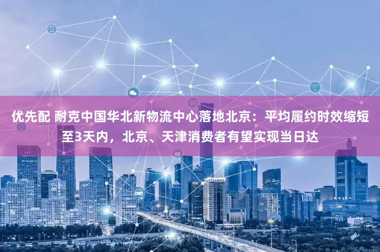优先配 耐克中国华北新物流中心落地北京：平均履约时效缩短至3天内，北京、天津消费者有望实现当日达